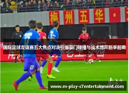 国际足球友谊赛五大焦点对决引爆豪门碰撞与战术博弈新季前瞻 国际足球友谊赛五大焦点对决引爆豪门碰撞与战术博弈新季前瞻