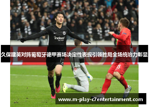 久保建英对阵葡萄牙德甲赛场决定性表现引领胜局全场统治力彰显