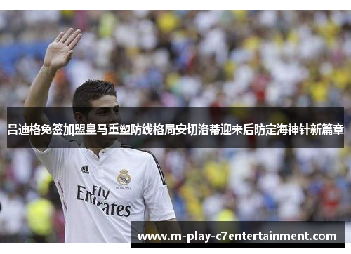吕迪格免签加盟皇马重塑防线格局安切洛蒂迎来后防定海神针新篇章 吕迪格免签加盟皇马重塑防线格局安切洛蒂迎来后防定海神针新篇章