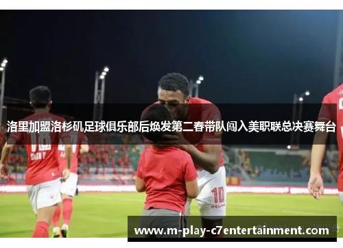 洛里加盟洛杉矶足球俱乐部后焕发第二春带队闯入美职联总决赛舞台