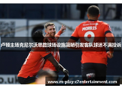 卢顿主场克尼尔沃思路球场设施简陋引发客队球迷不满投诉